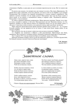 № 28 октябрь 2006 г.                  Жемчужина                                             25

ственникам в Харбин, и дядя сразу же дал в полиции поручительство за нас. Всё это заняло три
дня.
    В участке нам сказали, что вечером нас уже поведут на поезд. Мы очень обрадовались. Но
каково было наше удивление, когда мы увидели, что поезд стоит не на Харбин, а на станцию
Пограничная! Нас оставили под охраной полицейского и пошли узнавать подробности. Мы
пришли в полное отчаяние: что же теперь делать?! Папа решил так: если нас будут садить в
поезд силой, то он схватит у полицейского шашку и порежет себя... Поднимется канитель.
Поезд уйдёт. А мы останемся.
    От такого страшного решения я разрыдалась. Мимо проходил мужчина. Увидев, что я горь-
ко плачу, подошёл и спросил, в чём дело. Папа рассказал ему всё. Мужчина ответил, что это,
вероятно, ошибка; что ещё никогда никого не отправляли назад; что он сам пойдёт узнать, в
чём дело. А нам велел стоять на месте, и не садиться в поезд, даже если будут заставлять.
    Через довольно продолжительное время мужчина пришёл назад. Сказал, что – да, это была
большая ошибка, что нас привели не на тот поезд. А наш поезд будет завтра утром. И мы
поедем в Харбин.
    Всё случилось так, как он сказал: утром мы сели на поезд и поехали в Харбин.
    А в Харбине нас встретили и забрали к себе родственники. Приготовили нам баню,
накормили. Мы отдохнули, а вечером пошли к Заутрени в мужской монастырь в Гондатьевке.
    Так 11 апреля 1931 года мы встретили Пасху на чужбине, вдали от Родины...
    Невольно возникает вопрос: смогли ли бы мы проделать такой путь, со всеми трудностями,
без Божьей помощи и молитв Святителя Николая чудотворца?
                                                                                 Г.Н. Доценко.
                                                                                 Брисбен 2005 г.




        Лишь одно, дорогое мне, слово                Что быть может нам ближе, роднее?
        Я в своих повторяю стихах.                   Что наводит и радость и грусть?
        Повторяю я снова, и снова,                   Что с чужбины намного виднее?
        Чтоб оно оставалось в веках...               Что мы помнить должны наизусть?

        Чтобы люди все помнили, чтили                С этим словом и в зной, и в стужу, -
        То, что мило и дорого нам;                   Я знакомых нашёл, и родню.
        Чтоб оно было пухом в могиле;                Для него переводчик не нужен...
        Чтобы вторило нашим мечтам;                  Я его вам сейчас объясню:

        Чтоб в любую минуту лихую,                   Куликово в нём слышится поле;
        Коль твоё омрачится чело, -                  Звоны слышатся храмов Кремля;
        В дождь и слякоть, в погоду плохую, -        В нём звучит наша русская доля;
        Ты почувствовал сразу тепло...               Это слово – РОДНАЯ ЗЕМЛЯ...

       Сборник «России лик нерукотворный», Москва 2002 г.                 И. Бочкарёв.
                                                                  Джилонг, шт.Виктория.




                           Беда смиряет человека, а неправда
                                   людская - губит.
 