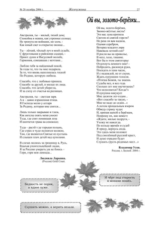 № 28 октябрь 2006 г.                     Жемчужина                                    27




                                                     Ой вы, золото-берёзки,
                                                     Звонко-жёлтые листы!
Австралия, ты – милый, тихий дом;                    Это вас луна кропила
Спокойна и нежна, как утреннее солнце;               Светом из святой горсти?
Не тронута ни войнами, ни злом, -                    Не река ли вам кадила,
Как юный свет в открытое оконце...                   Одевая серебром,
                                                     Ветерка младого лира
Ты – лёгкий, тёплый луч в моей судьбе,               Навевала летний сон?
С фруктовыми и райскими садами, -                    И росли вы на приволье,
Приют души в Иисусовой мольбе,                       В неге, холе, тишине.
Гармония, совпавшая с мечтами...                     Вот бы в этом святогорье
                                                     Отдохнуть немного мне! -
Люблю тебя за найденный покой,                       Побродить, раскинув руки,
За годы те, что ты мне подарила.                     Посидеть в тени часок,
За то, что вновь наполнилась тоской                  И с надеждой, не от скуки,
По Родине, которую любила.                           Ждать кукушкин голосок.
Спасибо, что с любовью приняла.                      «Птичка Божия, ты знаешь
Спасибо за друзей, и милые их лица.                  Судьбы все, и все года.
Спасибо, что детей уберегла,                         Сколько лет мне насчитаешь?
И за слезу от счастья на ресницах.                   Что исполнится? Когда?»
                                                     И кукушка накукует
Австралия, ты – светлая заря.                        Мне десяток лет-годин...
А я – давно израненная птица.                        «Вот спасибо за такую, -
Я Господа молю у алтаря                              Мне не надо до седин...»
За Родину, которая мне снится...                     А потом прощальным взором
                                                     Обведу страну чудес
Лишь только закрываю я глаза,                        И, припав щекой к берёзкам,
Как ангелы опять меня уносят                         Попрошу их, как невест:
Туда, где спит поникшая лоза                         «Ждите, милые подруги, -
И шепчется трава на сенокосе;                        Ухожу не навсегда.
                                                     По кольцу времён и судеб
Туда – растёт где горькая полынь,                    Я приду, вернусь сюда.
Где страх и чудо полнятся молвою,                    Это здесь меня положат
Там, где являются Святые из пустынь                  Под смолённый русский крест,
И слышен плач детей над куполами.                    И душе отрадно будет
В слезах молюсь за грешницу я, Русь,                 Слушать грусть родимых мест...»
Вдыхая упоительнейший ладан,                                          Владимир Усов.
Я за Россию умереть уж не боюсь –                               Россия, г.Лесной. 2004 г.
Гори, гори моя лампада...
                Людмила Ларкина.
                  (Россия) Gold Coast.




                                                          И чёрт под старость
                                                           в монахи пошёл.
    Бедность не порок,
      а вдвое хуже.




    Слушать можно, а верить нельзя.
 