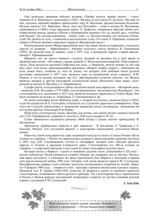 № 28 октябрь 2006 г.                 Жемчужина                                            3

    Ещё несколько примеров забытых авторов: «Тройка мчится, тройка скачет» - стихо-
творение П.А. Вяземского, написанное в 1834 г. Музыку на него писал П. Булахов. «Не шей ты
мне, матушка, красный сарафан» принадлежит перу Н. Цыганова, предшественника Кольцова.
Музыку написал А.Е. Варламов. «Было дело под Полтавой» - слова и музыка И. Молчанова,
управлявшего в 1840-х годах народным хором. Л. Трефолев, совершенно забытый сейчас поэт
некрасовской школы, написал «Песню о Камаринском мужике» (Ах ты, милый друг, голубчик
мой Касьян! Ты сегодня именинник – значит, пьян...»). Детская песенка «Ах попалась птичка,
стой! Не уйдёшь из сети...» написана в шестидесятых годах 19-го века А. Порецким, издателем
первого в России дешёвого народного журнала «Воскресный досуг».
    Революционная песня «Вихри враждебные веют над нами» является переводом с польского
(другое её название – «Варшавянка»). Автором польского текста является В. Свенцицкий
(1883). На русский язык её перевёл, сидя в 1897 году в Бутырской тюрьме, старый револю-
ционер Г. Кржижановский.
    Вероятно, нет ни одного бывшего студента, который не распевал бы в своё время за
кружкой пива песню - «Из страны, страны далёкой, С Волги-матушки широкой, Ради славного
труда, Ради вольности высокой Собралися мы сюда...». Вероятно, многие помнят до сих пор
весь текст этой песни, заканчивающийся призывом: «Вперёд, вперёд, вперёд!..» Напомним им
(или, может быть, сообщим то, чего не знали), что автором этой любимой песни русской
молодёжи, написанной в 1827 году, является один из пушкинской «стаи славных», Н.М.
Языков, и что на музыку положена она А.С. Даргомыжским (отметим попутно, что Языков
является автором и другой популярной студенческой песни «Нелюдимо наше море», поло-
женной на музыку К. Вильбоа и Э. Направником).
    Строфы песни, пользующейся и сейчас исключительной популярностью – «Вечерний звон»
- написаны И.И. Козловым (1779-1840), поэтом-романтиком, последователем Жуковского. Это
стихотворение его, написанное в 1827 году, является вольным переводом из Томаса Мура. Оно
было положено на музыку А. Алябьевым, А. Гречаниновым и др.
    Не менее популярна песня «Накинув плащ, с гитарой под полою», написана была в 1830-х
годах беллетристом В.А. Сологубом, в бытность его студентом дерптского университета. Перу
этого же Сологуба принадлежит и знаменитая кавказская песня «Аллаверды», написанная им
по случаю приезда Александра II на Кавказ.
    Известную студенческую песню «Быстры, как волны, дни нашей жизни» написал молодой
поэт А.П. Серебрянский, умерший от чахотки в 1838 году в возрасте 28 лет.
    Слова знаменитого цыганского романса «Мой костёр в тумане светит» принадлежат Я.
Полонскому.
    Знаменитая «Дубинушка» известна в трёх вариантах – В. Богданова, Л. Трефолева и А.
Ольхина. Именно этот последний вариант, с некоторыми изменениями, исполнялся Шаля-
пиным.
    Известно, какой популярностью даже заграницей пользуется песня о Стеньке Разине «Из-за
острова на стрежень...» Песня эта сравнительно недавнего происхождения: написана она была
в 1883 году Д.Н. Садовниковым, поэтом и этнографом, автором книг «Загадки русского
народа» и «Сказки и предания Самарского края». Стихотворение его «Из-за острова на
стрежень...» в народной переделке стало одной из самых популярных русских песен.
    История песни о «Варяге» - одной из новейших русских песен, относящейся к ХХ веку –
весьма любопытна. Песня начинается словами «Наверх, вы товарищи, все по местам, Послед-
ний парад наступает», и описывает все фазы героического боя «Варяга» с японцами в первый
день русско-японской войны 1904 года. Автором этой песни является некая Е.М. Студенская.
Биографическая справка о ней сообщает несколько неожиданную подробность: подвиг «Варя-
га» 9 февраля 1904 года, – говорится в ней, - произвёл огромное впечатление в разных странах.
Немецкий поэт Р. Грейнц (1864-1942) поместил 25 февраля в одном из немецких журналов
стихотворение, посвящённое гибели русского крейсера. Это стихотворение было перепечатано
в России в «Новом журнале иностранной литературы» в апреле; тут же был помещён русский
перевод, сделанный Е.М. Студенской.
                                                                                 Е. ХОХЛОВ.




                       Верх наглости: играть одним пальцем «Чижика» и
                       писать в программе – «Песни балканских славян».
 