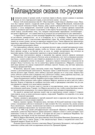 34                                   Жемчужина                           № 28 октябрь 2006 г.




Н    ачинается сказка от резвых затей, от весёлых пиров и обедов, наших славных и ласковых
     дедов, из того старо-русского краю, а чем кончится сказка – не знаю...
    Начало этой сказки рассказал нам К.Г. Паустовский в своей повести «Далёкие годы». Писа-
тель был хорошо знаком с подругой своей сестры Гали – Марусей Весницкой, гимназисткой
фундуклеевской гимназии в Киеве. Однако, даже в своей глубокой фантазии он не мог и пред-
полагать о столь невероятной, сказочной судьбе Маруси. В те славные времена нынешний
Тайланд назывался ещё Сиамом и властвовал в нём король Чулалонгкорн. Своей мудрой поли-
тикой король способствовал тому, что, вопреки вожделениям европейских колонизаторов –
англичан и французов – его страна никогда не подпала под колониальную от них зависимость.
    У короля было 3 сына, из коих младший Чакрабон был любимцем отца. Учился он в одном
из английских университетов - не то в Кэмбридж, не то в Оксфорд. Порой принц вершил
дипломатические дела с властителями европейских стран. На летние каникулы принц ездил
домой, но только сушею, так как не переносил морского пути. Таким образом ему приходилось
пересекать европейские страны, Россию и Индию. В одну из таких поездок принц сильно забо-
лел под Киевом воспалением лёгких.
    Сие прискорбное событие дошло до сведения русского царя, который распорядился поме-
стить принца в свой киевский дворец, чтобы его лечили лучшие тамошние врачи. У принца
была крепкая натура и он быстро встал на ноги, но лекари посоветовали ему остаться на
некоторое время, чтобы хорошенько окрепнуть к предстоящей дальней дороге.
    Присутствие экзотического принца и оказанная ему царская милость привели киевскую
знать в смятение. Его приглашали в богатые дома на вечеринки, в его честь устраивали роскош-
ные балы, - одним словом его, как говорится, разрывали на части. В те времена было принято –
в награду за примерное учение и поведение – выводить старших гимназисток и гимназистов на
вечера и балы. Случилось так, что на одном балу принц познакомился с Марусей, и шаловли-
вый амур пронзил его сердце отравленной любовью стрелой. Однако, ему всё-таки пришлось
покинуть прекрасный Киев.
    В Бангкоке, представ перед светлыми очами отца, Чакрабон отчитался за свои успехи в
учение и дипломатической деятельности. Рассказал также о своей болезни и тёплом гостепри-
имстве русского царя. Однако, свою любовь к русской девушке он от отца утаил. Король был
очень доволен отчётом сына и разрешил ему удалиться в любое, самое укромное местечко, где
бы его никто не беспокоил и даже не предполагал о его присутствии.
    Такую безграничную свободу Чакрабон использовал совсем иначе. Он инкогнито отправил-
ся обратно в Киев, разыскал свою горячо любимую Марусю, женился на ней и увёз её к себе в
Бангкок. Король и королева не одобрили поступок сына, а придворные советники так уж сов-
сем проявили к принцу и его жене явную ненависть.
    Король, однако, не отлучил сына от участия в государственных делах, хотя принц и был
под влиянием своей жены. Говорят, что Маруся настояла на том, чтобы улицы Бангкока освети-
ли электрическим освещением, что совсем переполнило чашу ненависти придворных...
    По какой-то неизвестной причине пошёл мор на королевскую семью: умерли 2 старших
сына короля, вслед за ними скончались король с королевой. Чакрабон стал королём, и его жена
Маруся – сиамской королевой.
    Однако, ненависть придворных и прочей сиамской знати к королеве всё ещё жила. Они её
явно презирали и в конце концов отравили.
    Король страшно горевал. Похоронив жену, поставил ей большой памятник в виде чёрного
слона с опущенным хоботом и поникшей от горя головой. На этом, казалось бы, сказка должна
была закончиться... Однако, человеческая пытливость не удовлетворилась таким прозаическим
концом и требовала продолжить эту чудесную сказку.
    И вот в 1986 году некий соб.корреспондент московской «Правды», Валериан Скворцов,
знакомый с повестью Паустовского, решил разыскать «чёрного слона» и узнать историю этого
памятника. Слона он, однако, не нашёл. А историю всё же узнал от правнуков Чакрабона. Тут
развернулась настоящая, но всё же сказочная действительность...
    Вместо Маруси Весницкой, нам представилась Катя (Екатерина Ивановна) Десницкая, рож-
дённая в 1886 году в городе Луцке, о чём свидетельствует запись в метрической книге Св.-
Троицкой церкви в Луцке под № 16.
    Родилась Катя в семье статского советника Ивана Сергеевича Десницкого, чей надгробный
памятник и сейчас ещё стоит на церковном погосте Св.-Троицкой церкви.
 