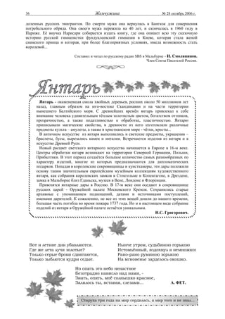 36                                  Жемчужина                             № 28 октябрь 2006 г.

доленных русских эмигрантов. По смерти мужа она вернулась в Бангкок для совершения
погребального обряда. Она своего мужа пережила на 40 лет, и скончалась в 1960 году в
Париже. Её внучка Нарисари собирается издать книгу, где она опишет всю эту сказочную
историю русской гимназистки фундуклеевской гимназии в Киеве, которая стала женой
сиамского принца и которая, при более благоприятных условиях, имела возможность стать
королевой...

                         Составил и читал по русскому радио SBS в Мельбурне - И. Смолянинов.
                                                                  Член Союза Писателей России.




       Янтарь - окаменевшая смола хвойных деревьев, росших около 50 миллионов лет
     назад, главным образом на юго-востоке Скандинавии и на части территории
     нынешнего Балтийского моря. С древнейших времён янтарь привлекал к себе
     внимание человека удивительным тёплым золотистым цветом, богатством оттенков,
     прозрачностью, а также податливостью к обработке, пластичностью. Янтарю
     приписывали магические свойства, в древности из него изготовляли различные
     предметы культа – амулеты, а также в христианском мире - чётки, кресты...
       В античном искусстве из янтаря выполнялись и светские предметы, украшения –
     браслеты, бусы, вырезались камеи и инталии. Встречаются изделия из янтаря и в
     искусстве Древней Руси.
       Новый расцвет светского янтарного искусства начинается в Европе в 16-м веке.
     Центры обработки янтаря возникают на территории Северной Германии, Польши,
     Прибалтики. В этот период создаётся большое количество самых разнообразных по
     характеру изделий, многие из которых предназначаются для дипломатических
     подарков. Попадая в королевские сокровищницы и кунсткамеры, эти дары положили
     основу таким значительным европейским музейным коллекциям художественного
     янтаря, как собрания королевских замков в Стокгольме и Копенгагене, в Дрездене,
     замка в Мальборке близ Гданьска, музеев в Вене, Лондоне и Флоренции.
       Привозятся янтарные дары в Россию. В 17-м веке они оседают в сокровищнице
     русских царей - Оружейной палате Московского Кремля. Сохранились старые
     архивные с упоминанием подношений, датами и источниками поступлений,
     именами дарителей. К сожалению, не все из этих вещей дошли до нашего времени,
     большая часть погибла во время пожара 1737 года. Но и в настоящем виде собрание
     изделий из янтаря в Оружейной палате остаётся уникальным.
                                                                     Н.С. Григорович.




 Вот и летние дни убавляются.                    Нынче утром, судьбиною горькою
 Где же лета лучи золотые?                       Истомлённый, вздохнул я немножко:
 Только серые брови сдвигаются,                  Рано-рано румяною зорькою
 Только зыблются кудри седые.                    На мгновенье зарделось окошко.

                         Но опять это небо ненастное
                         Безотрадно нависло над нами, -
                         Знать, опять, моё солнышко красное,
                         Залилось ты, вставая, слезами...                      А. ФЕТ.



                            Старуха три года на мир сердилась, а мир того и не знал...
 