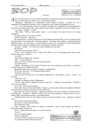 № 28 октябрь 2006 г.                  Жемчужина                                            37


                                                                        Злой не верит, что
                                                                       есть добрые люди...
                                           (Рассказ)


Л    ето. Смотрю я как-то из окна моей мастерской: у загородки сада стоит крестьянский маль-
     чик лет двенадцати; на руках у него - маленькая девочка.
    - Дедушка, - обращаюсь я к живущему у меня старику, сторожу, - взгляни, что это за
парнишка? Который раз замечаю: стоит у загородки и всё смотрит на торфяное болото...
    - Э-э... да это Колька-вор. Глядит на пленных мадьяр, что в торфяном у Блудова работают.
Отца-то его на войне убили. Вот он и глядит на них: думает, дурачок, что они-то и убили отца...
    - А почему, - говорю, - он вор?
    - Все знают. Утром у меня рыбу таскал – я сам видал. Его много били за это самое
воровство.
    Я пошёл к Кольке. Тот, было, наутёк.
    - Постой, Колька! – крикнул я.
    Он остановился. Смотрит пристально. На нём рваная женская кофта, из-под которой торчит
грязная рубаха. Худенькая шея, лицо болезненное – бледные губы открыты, длинные ресницы
больших карих глаз слиплись, а в глазах обида и печаль. Он уставился на меня недоверчиво.
Крепче стиснул в руках сестрёнку свою, замотанную в жалкие лохмотья.
    - Колька, - говорю, - что ты всё под гору смотришь на пленных?
    Он ответил:
    - Они мово тятьку убили. Почто?
    - Коля, - стал я объяснять ему, - война идёт. Может, и не эти мадьяры убили твоего отца.
Много воюет и их, и наших...
    - А почто?
    - Как «почто»? Враги. Ну и воюют.
    - Не-е, - говорит Колька.
    - Как это «не-е»? Что ты! Они тоже подневольные...
    - Кто тебе сказал?
    - Война... Понимаешь? Есть враги. И наши тоже там у мальчика отца убили... и такой же
там Колька, как ты, сиротой остался...
    Продолжая пристально смотреть на меня, он спрашивает:
    - Я-то ведь, мал ещё... А тот Колька больше меня?
    - Такой же, как и ты.
    - Ну так чего же? Нам вот и не вспахать; боронить-то ещё можно, а соху – где же! – не
достать!
    - Твоя мать где?
    - Говорят, в терпевном доме в Ярославле.
    - Ну это тебе, Колька, наврали! Такого и дома нет, - говорю я, озадаченный. – Пойдём к
тебе. С кем живёшь?
    - Вот с ей, - показал он на сестру.
    Коля повёл меня к себе в избу. Изба – бедная, у самого края небольшой деревни. Выбитые
окна заткнуты соломой и тряпками. Темно. Печально.
    Коля опустил сестру в корзину с грязным одеяльцем. На полу валяется большой лапоть.
«Отцовский», - подумал я. Мяучит котёнок. На столе стоит крынка, в крынке вода. Тут же –
корка хлеба, облепленная мухами, да половина репы.
    - Пойдём, Коля, жить ко мне. Бери сестру, а я возьму котёнка. А что – рубашки и портки
есть?
    - Есть одна, а другое всё украли.
    Он достал из печи грязную рубаху.
    Так и пришли ко мне.
    - Вот, - говорю, - Коля: живи тут, рядом с дедушкой – здесь, в этой комнате. Да сбегай к
Павлу Киселёву, позови его.
    - Не-е, - запротестовал Колька: - он меня оттаскает...
    - За что?
    - Я у его лепёшки украл.
    - Разве ты воруешь?                                    Лучше попросить «ради Христа»,
    - А как же! Я ведь, сестре. Да и сам поем...               чем отнять из-за куста.
    Тут дедушка отозвал меня на крыльцо.
 