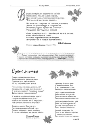 4                                      Жемчужина                          № 28 октябрь 2006 г.




                     укромном уголке сердечного мирка
                     Мы прячем только самое родное,
                     Как в книге лепестки засохшего цветка,
                     Что трогаем задумчиво рукою...
                     Но нет в них остроты, ни счастья, ни тоски
                     Давно минувших бурь и потрясений.
                     Романтику души хранят те лепестки –
                     Ушедшего причудливые звенья:
                     Один знакомый жест, смягчённый лаской взгляд,
                     Одно незабываемое слово...
                     О самом дорогом они нам говорят.
                     И бережно их в сердце прячем снова.
                                                                 О.В. Софонова.
                     Сборник «Лирная Пристань», Сидней 1984 г.




               Только сокровища ума действительны. Ими можно делиться,
            ничего не теряя; они даже умножаются, когда ими делятся. Чтобы
            приобрести такое богатство, надо трудиться.  Демофил.




    Сухие листья срывает ветер,
    Разбой творится на белом свете.
    Душой я рада любой погоде,
    Но год текущий уж на исходе.                            Дул север. Плакала трава
                                                            И ветви о недавнем зное,
    Что изменил он своим движеньем?                         И роз, проснувшихся едва,
    Свершил ли в сердце преображенье?                       Сжималось сердце молодое.
    К чему стремилась? Искала ль правду?
    Тропу торила к какому граду?                            Стоял угрюм тенистый сад,
                                                            Забыв о пенье голосистом;
    В молитве ль пылкой свечой горела?                      Лишь соловьихи робких чад
    Добром сподвигла какое дело?                            Хрипливым подзывали свистом.
    Родным и ближним несла ли радость?                      Прошла пора влюблённых грёз,
    Чью утешеньем согрела старость?                         Зачем ещё томиться тщетно?
                                                            Но вдруг один любовник роз
    Вопросов много. Ответов нет.
                                                            Запел так ярко, беззаветно.
    Застили листья весь белый свет.
    Летят в забвенье – их не вернёшь.                       Прощай, соловушко! И я
    В глазах прозренье, а в сердце дрожь...                 Готов на миг воскреснуть тоже,
                                                            И песнь последняя твоя
                     Евгения Гуцева.                        Всех вешних песен мне дороже...
                     Россия, д.Горелово.
                                                                                   А. ФЕТ.
 