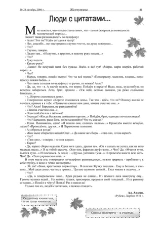 № 28 октябрь 2006 г.                  Жемчужина                                            41




    М         не кажется, что «люди с цитатами», это – самая скверная разновидность
              человеческой породы...
    Звонит такая разновидность по-телефону:
    - Алло! Это ты? Идём сегодня в театр!
    - Нет, спасибо... нет настроения: скучно что-то, на душе нехорошо...
    - Что?
    - Скучно, говорю.
    - Ладно там... «И скучно, и грустно, и некому руку подать...»
    - Что?
    - Руку подать.
    - Какую руку?
    - Ладно! Не искушай меня без нужды. Идём, и всё тут! «Марш, марш вперёд, рабочий
народ...»
    - Что?
    - Народ, говорю, пошёл нынче! Что ты всё ноешь? «Понапрасну, мальчик, ходишь, пона-
прасну ножки бьёшь...»
    - Что такое сегодня по-телефону: то ручки, то ножки! Алло?
    - Да, да, это - я. А насчёт ножек, это верно. Пойдём в варьете! Надо, ведь, куда-нибудь по
вечерам забираться. Лето, брат, прошло - «Уж небо осенью дышало, уж реже солнышко
блистало...»
    - «...Короче становился день».
    - Совершенно верно: «Короче становился день». Так что – идём, что ли? Одному как-то не
хочется, привык я к тебе. «Привычка свыше нам дана, замена счастию она...»
    - Что? Алло! Барышня, не разъединяйте!
    - «Замена счастию она...»
    - Одни пойдём или с жёнами?
    - Господи! «Когда бы жизнь домашним кругом...» Пойдём, брат, один раз по-холостяцки!
    - Что? Барышня, ради Бога, не разъединяйте! Что ты сказал?
    - Одни. Понимаешь, одни! «И пошли они, солнцем палимы...» Проведём вместе вечерок,
ладно? «Проведёмте, друзья...» И Парамонова захватим.
    - А собраться когда?
    - «Как ныне сбирается вещий Олег...» Да какие же сборы – «тяп-ляп, готов карап!»
    - Что?
    - «Тяп-ляп», - говорю, - «готов карап».
    - Карап?
    - Да, карап: сборы недолги. Одна нога здесь, другая там. «Он и ахнуть не успел, как на него
медведь насел...» Я за тобой заскочу. «Хоп-хоп, фердхен лауф галоп...» Что? Да. «Мчатся тучи,
вьются тучи...» И помчимся. А после – «Друзья, умчимся туда...» И проведём вместе всю ночь.
Что? Да. «Тиха украинская ночь...»
    В этом месте его, говорящую по-телефону разновидность, нужно прервать - приблизить к
себе трубку, и ясно и чётко заговорить:
    - Эй, ты! «Зима, крестьянин торжествуя... В салазки Жучку посадив... Ему и больно, и сме-
шно... Мой дядя самых честных правил... Цыгане шумною толпой... Ехал чижик в лодочке...»
    - Что?
    - «Да, в генеральском чине... Хрен редьки не слаще... Из тёмного леса навстречу ему...
Громче музыка играй... На холмах пушки, присмирев, прервали свой голодный... И се равнину
оглашая...» Пошёл к чёрту! Понял? Раз и навсегда!
    Только так их, людей с цитатами, и можно отвадить.

                                                                                  Ал. Авдеев.
                                                                        «Рубеж», Харбин 1931 г.
  Сердитому кланяться,
  а он пуще чванится.



                                                      Свинья навстречу – к счастью.
 