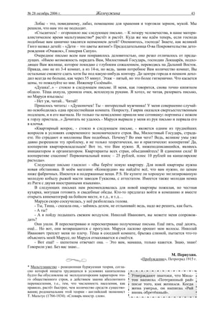 № 28 октябрь 2006 г.                    Жемчужина                                           43

    Лобас - это, повидимому, лабаз, помещение для хранения и торговли зерном, мукой. Мы
решили, что нам это не подходит.
    «Стыдитесь! – огорошило нас следующее письмо. – К позору человечества, в наше матери-
алистическое время мальтузианство* растёт и растёт. Куда же мы идём теперь, если господа
подобные вам цинично хвалятся неимением детей? Опомнитесь, господа! Знаете, как великий
Гюго назвал детей: - «Дети – это цветы жизни!» Председательница О-ва Покровительства дето-
рождения «Очажок», Гликерия Сапун».
    Очередное письмо всем нам понравилось деловитостью, оно резко отличалось от преды-
дущих. «Имею возможность передать Вам, Милостивый Государь, господин Локшарёв, подхо-
дящее Вам жилище, которое покидаю с глубоким сожалением, переводясь на Дальний Восток.
Правда, оно не из 3-4 комнат, а из 14-и, но ведь, заняв потребное Вам количество комнат, Вы
остальные сможете сдать хотя бы под какую-нибудь контору. До центра города я пешком дохо-
дил всегда не больше, как через 55 минут. Этаж – пятый, но это более гигиенично. Что касается
цены, то пожалуйте ко мне. Инженер Солёный».
    «Душка!..» – стояло в следующем письме. И меня, как говорится, снова точно кипятком
обдало. Тёща ахнула, уронила очки, всплеснула руками. Я хотел, не читая, разорвать письмо,
но Маруся взъелась:
    - Нет уж, читай... Читай!
    Пришлось читать: - «Душоночек! Ты – интересный мужчинка! У меня совершенно случай-
но освободилась одна прелестнейшая комната. Попросту, Гаврик оказался сверхъестественным
подлецом, и я его выгнала. Но только ты немедленно пришли мне сотняшку: портниха с ножом
к горлу пристала...» Дочитать не удалось - Маруся вырвала у меня из рук письмо и порвала его
в клочья.
    «Квартирный вопрос, - стояло в следующем письме, - является одним из труднейших
вопросов в условиях современного экономического строя. Вы, Милостивый Государь, страда-
ете. Но страдают и миллионы Вам подобных. Почему? Во имя чего? Ведь, великие умы уже
давно разрешили эту проблему, и не только теоретически, но и практически: кооператив! Да,
кооператив квартировладельцев! Вот то, что Вам нужно. Я, нижеподписавшийся, являюсь
инициатором и организатором. Квартиранты всех стран, объединяйтесь! В единении сила! В
кооперативе спасение! Первоначальный взнос – 25 рублей, плюс 10 рублей на канцелярские
расходы».
    Следующее письмо гласило: - «Вы берёте новую квартиру. Для новой квартиры нужна
новая обстановка. В моём магазине «Конкордия» вы найдёте всё, что вам нужно, по ценам
ниже фабричных. Имеются и подержанные вещи. P.S. Не купите ли хорошую энглизированную
молодую кобылу рыжей масти заводов Гукасова, с аттестатом. Имеется также молодая немка
из Риги с двумя иностранными языками».
    В следующих письмах нам рекомендовалась для новой квартиры пожилая, но честная
кухарка, могущая готовить и свадебные обеды. Кто-то предлагал войти в компанию и вместе
открыть кинематограф на бойком месте, и т.д., и т.д…
    Маруся скоро соскучилась, у неё разболелась голова.
    - Ты, Тиша, - сказала она, - займись делом, не отлынивай: ведь, надо же решить, как быть.
    - А ты?
    - А я пойду подышать свежим воздухом. Николай Иванович, вы можете меня сопровож-
дать?
    Они ушли. Я пересматриваю и пересматриваю полученные письма. Ещё пять, ещё десять,
ещё... Но вот, они возвращаются с прогулки. Маруся ласково ерошит мои волосы. Николай
Иванович треплет меня по плечу. Тёща в соседней комнате, брызжа слюной, пытается что-то
объяснить моей Марусе, но Маруся отмахивается и смеётся.
    - Вот ещё! – шепотком отвечает она. – Это вам, мамаша, только кажется. Знаю, знаю!
Говорили уже. Без вас знаю...
                                                                                 М. Первухин.
                                                                «Пробуждение», Петроград 1915 г.

* Мальтузианство - реакционная буржуазная теория, согла-
сно которой нищета трудящихся в условиях капитализма
будто бы обусловлена не эксплуататорским характером это-    Утверждают знатоки, что Миль-
го общественного строя, а действием закона абсолютного      тон написал «Потерянный рай»
перенаселения, т.е., тем, что численность населения, как    после того, как женился. Когда
правило, растёт быстрее, чем количество средств существо-   жена умерла, он написал «Рай
вания; родоначальник этой теории - английский экономист     вновь обретённый».
Т. Мальтус (1766-1834). «Словарь иностр. слов».
 