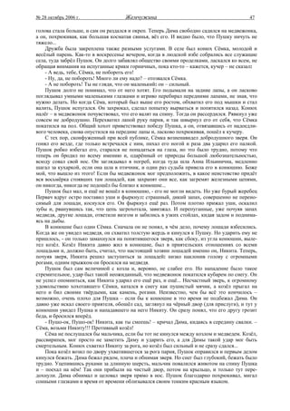 № 28 октябрь 2006 г.                 Жемчужина                                          47

голова стала больше, и сам он раздался и окреп. Теперь Дима свободно садился на медвежонка,
а он, похрюкивая, как большая косматая свинья, вёз его. И видно было, что Пушку ничуть не
тяжело...
    Дружба была закреплена также разными услугами. В селе был конюх Сёмка, молодой и
весёлый парень. Как-то в воскресенье вечером, когда в людской избе собрались все служащие
села, туда забрёл Пушок. Он долго забавлял общество своими проделками, ласкался ко всем, не
обращая внимания на испуганные крики горничных, пока кто-то – кажется, кучер – не сказал:
    - А ведь, тебе, Сёмка, не побороть его!
    - Ну, да, не побороть! Много ли ему надо? – отозвался Сёмка.
    - А не побороть! Ты не гляди, что он маленький: он – сильный.
    Пушок долго не понимал, что от него хотят. Его подымали на задние лапы, а он ласково
поглядывал умными маленькими глазками и игриво перебирал передними лапами, не зная, что
нужно делать. Но когда Сёма, который был выше его ростом, обхватил его под мышки и стал
валить, Пушок испугался. Он захрюкал, сделал попытку вырваться и попятился назад. Конюх
налёг – и медвежонок почувствовал, что его валят на спину. Тогда он рассердился. Рявкнул уже
совсем не добродушно. Перехватил лапой руку парня, и так швырнул его от себя, что Сёмка
покатился на пол. Общий хохот приветствовал победу Пушка, а он, отвязавшись от надоедли-
вого человека, снова опустился на передние лапы и, ласково похрюкивая, пошёл к кучеру.
    С тех пор, сконфуженный при всей публике, Сёмка возненавидел добродушного зверя. Он
гонял его везде, где только встречался с ним, пихал его ногой и раза два ударил его палкой.
Пушок робко избегал его, старался не попадаться на глаза, но это было трудно, потому что
теперь он бродил по всему имению и, одарённый от природы большой любознательностью,
всюду совал свой нос. Он заглядывал в погреб, когда туда шла Анна Ильинична, медленно
шагал за кухаркой, если она шла в птичник, и один раз судьба привела его в конюшню. Боже
мой, что вышло из этого! Если бы медвежонок мог предположить, в какое неистовство придёт
вся восьмёрка стоявших там лошадей, как захрапят они все, как загремят железными цепями,
он никогда, никогда не подошёл бы близко к конюшне...
    Пушок был мал, и ещё не вошёл в конюшню, - его не могли видеть. Но уже бурый жеребец
Первач вдруг остро поставил уши и фыркнул: страшный, дикий запах, совершенно не перено-
симый для лошади, коснулся его. Он фыркнул ещё раз. Потом плотно прижал уши, оскалил
зубы и, рванувшись так, что цепь загрохотала, завизжал. И перепуганные, уже почуяв запах
медведя, другие лошади, ответили визгом и забились в узких стойлах, кидая задом и поднима-
ясь на дыбы.
    В конюшне был один Сёмка. Сначала он не понял, в чём дело, почему лошади взбесились.
Когда же он увидел медведя, он схватил толстую жердь и кинулся к Пушку. Но ударить ему не
пришлось, - он только замахнулся на попятившегося зверя, как сбоку, из угла конюшни, выле-
тел козёл. Козёл Никита давно жил в конюшне, был в приятельских отношениях со всеми
лошадьми и, должно быть, считал, что настоящий хозяин лошадей именно он, Никита. Теперь,
почуяв зверя, Никита решил заступиться за лошадей: низко наклонив голову с огромными
рогами, одним прыжком он бросился на медведя.
    Пушок был сам величиной с козла и, верояно, не слабее его. Но нападение было такое
стремительное, удар был такой неожиданный, что медвежонок покатился кубарем по снегу. Он
не успел опомниться, как Никита ударил его ещё раз, и ещё... Несчастный зверь, к огромному
удовольствию хохотавшего Сёмки, катался в снегу как пушистый мячик, а козёл прыгал на
него и бил своими твёрдыми, как камень, рогами. Неизвестно, чем бы всё это кончилось –
возможно, очень плохо для Пушка – если бы к конюшне в это время не подбежал Дима. Он
давно уже искал своего приятеля, обошёл сад, заглянул на чёрный двор (для прислуги), и тут у
конюшни увидел Пушка и нападавшего на него Никиту. Он сразу понял, что его другу грозит
беда, и бросился вперёд.
    - Пушо-ок, Пушо-ок! Никита, как ты смеешь! – кричал Дима, кидаясь в середину свалки. –
Сёма, возьми Никиту!!! Противный козёл!
    Сёма не послушался бы мальчика, если бы тот не кинулся между козлом и медведем. Козёл,
рассвирипев, мог просто не заметить Диму и ударить его, а для Димы такой удар мог быть
смертельным. Конюх схватил Никиту за рога, но козёл был сильный и не сразу сдался...
    Пока козёл возил по двору ухватившегося за рога парня, Пушок оправился и первым делом
кинулся бежать. Дима бежал рядом, плача и обнимая зверя. Но снег был глубокий, бежать было
трудно. Уцепившись руками за длинную шерсть, мальчик повалился животом на спину Пушка
и – поехал на нём! Так они прибыли на чистый двор, потом на крыльцо, и только тут пере-
дохнули. Дима обнимал и целовал зверя прямо в нос. Пушок благодарно похрюкивал, мигал
сонными глазками и время от времени облизывался своим тонким красным языком.
 