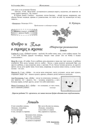 № 28 октябрь 2006 г.                    Жемчужина                                      49

лень идти, и он остановил Пушка:
   - Погоди... Стой... Вези меня! - он вцепился в длинную шерсть, подскочил, лёг животом на
спину зверя и крикнул: - Ну, пошёл!
   И Пушок пошёл. Сначала – медленно, потом быстрее – лёгкой рысью, вперевалку, как
обычно бегают медведи, хрюкая от удовольствия, что несёт на себе эту незаметную по весу
тяжесть...

«Жаворонок», Петроград 1914 г.                                             В. Муйжель.
                                 Продолжение в следующем номере.


    Медведь пляшет, а цыган
         деньги берёт.




                                                    «Творческие размышления
                                                             детей»
Серёжа Н., 6 лет. «Добрый человек – весёлый. Он любит маму, папу, у него доброе сердце. Зло
– это если человек украдёт что-нибудь. Бандит тоже делает зло: он бомбу в подвал
подкладывает».

Женя М., 6 лет. «О добре. Если у ребёнка день рождения и мама ему торт купила, то ребёнок
улыбается. Или когда человек кого-то любит... Когда у мамы родится маленький брат для
другого ребёнка, а муж встречает жену с цветами. О зле. Когда человек ругается, на другого
кричит, когда дети грубят маме. Если мама, например, не купила новое платье, а дочка топает
ногами – это зло».

Максим О., 5 лет. «Добро – это когда всем помогают, место уступают, когда дают кушать,
открывают двери. Зло – мешать кушать, кричать, обижать детей, ничем не делиться».

Аня Плотникова, 7 лет. «Добро – когда ты помогаешь человеку, а
ему приятно, это – радость. Зло – человеку неприятно, у него
больные нервы, он бьёт других, делает что-либо навязчиво».

Миша Селезнев,дс № 3. «Добро – это солнышко, от него тепло,
как от маминой улыбки».


 Дорогие ребята! Со временем, все ваши письма будут обязательно опубликованы.




                        Лошадь
Стоит спокойно лошадь,                Вот сесть бы мне на лошадь,
Лошадка, лошадёнка.                   Лошадку, лошадёнку,
А я на тротуаре                       А не стоять от страха
Стою, смотрю в сторонке.              Под деревом в сторонке...
                       Большая очень лошадь,
                       Лошадка, лошадёнка.
                       Но я стою не близко,
                       А далеко в сторонке!
                                                 Э. Н. Анненкова.
                                                           Россия.
 