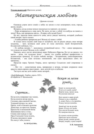 50                                  Жемчужина                       № 28 октябрь 2006 г.

Уголок родителей (Прочтите детям).




                                    (Древняя легенда)
    Однажды утром ангел сошёл с небес на землю и стал осматривать поля, города,
жизнь людей...
    Вечером, когда солнце начало опускаться за горизонт, он сказал:
    - Пора возвращаться в мир света. Не взять ли мне с собой что-нибудь на память о
земле? Ведь, как прекрасны цветы... Я нарву себе целый букет!
    Но вот, проходя мимо какого-то дома, ангел увидел малютку, который улыбался
своей матери. Ангел сказал:
    - Улыбка ребёнка прекраснее роз! Возьму её также с собой.
    И только ангел поднял свой взор от колыбели, как он рядом увидел лицо матери
младенца, – мать целовала своё дитя; её глаза светились такой безграничной,
беззаветной любовью, что...
    - О, любовь матери..! – воскликнул потрясённый ангел. - Это – самое прекрасное,
что я видел на земле! Возьму и её с собой!
    Наконец, ангел достиг жемчужных ворот Небесного Царства. Но тут он увидел, что
цветы – розы, эти чудесные розы! – увяли; что улыбка ребёнка превратилась в
недовольную гримаску. И только любовь матери, – безграничная, самоотверженная,
беззаветная, - она одна осталась неизменной, она одна продолжала сиять по-
прежнему...
    Представ перед Троном Творца, ангел протянул Создателю своё сокровище и
сказал:
    - Вот это – единственная вещь, прекрасная и вечная, которая сохранила свою
красоту сквозь время и расстояние... весь долгий путь к небесам.
    Так пусть же все дети любят своих матерей...

«Хлеб Небесный». Харбин, апрель 1929 г.
(В обработке Т. Малеевской).
                                                        Бежит за лесом
                                                           ручеёк...
                                                         Бежит за лесом ручеёк
                                                         И путь его далёк, далёк!
     Сиротам...                                          Журчит вода, звенит вода,
                                                         Не умолкая никогда!
Когда ночь покрывает нас тьмою,                          Всех напоит в жару ручей.
Когда носится ветер свистя,                              Попьют и уж, и воробей,
Склонясь пред иконой Святою,                             А, может быть, и ты придёшь,
Усердней молись ты, дитя.                                И воду чистую попьёшь.
Проси, чтоб о близких молитвы                            Зимой всё так же ручеёк
Донеслись до престола Творца,                            Бежит. И путь его далёк.
Крепли бы в жизненной битве                              Под снегом булькает вода,
Заменившие мать и отца...                                Не замерзая никогда.
Спеши свои нужды и горе
Пред Господом Силы излить,                               И слушать песню ручейка
И волны греховного моря                                  Приходит волк издалека.
Не смогут тебя утопить.                                  Бежит ручей, спешит ручей,
                                                         Вперёд, вперёд, к реке скорей!
                М. МУРДАСОВА.
                                                                       Э. Н. Анненкова.
                                                                                  Россия.
 