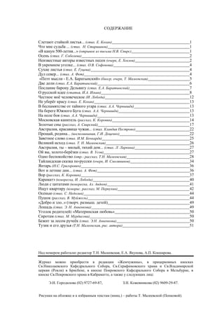 № 28 октябрь 2006 г.                    Жемчужина                                            53


                                               СОДЕРЖАНИЕ


      Слетают стайкой листья... (стих. Е. Кохан)                                            1
      Что мне судьба ... (стих. Н. Старшинов)                                               1
      «В канун 500-летия...» (отрывок из письма Н.В. Спирс)                                 1
      Осень (стих. Г. Соболева)                                                             2
      Неизвестные авторы известных песен (очерк, Е. Хохлов)                                 2
      В укромном уголке... (стих. О.В. Софонова)                                            4
      Сухие листья (стих. Е. Гуцева)                                                        4
      Дул север... (стих. А. Фет)                                                           4
       «Поэт мысли - Е.А. Баратынский» (биогр. очерк, Т. Малеевская)                        5
      Две доли (стих. Е.А. Баратынский)                                                     6
      Послание барону Дельвигу (стих. Е.А. Баратынский)                                     7
      О русской идее (статья, И.А. Ильин)                                                   8
      Честное моё человеческое (И. Лобода)                                                  12
      Не уберёг красу (стих. Е. Кохан)                                                      13
      В беспамятстве от тайного угара (стих. А.А. Чернышёв)                                 13
      На береге Южного Буга (стих. А.А. Чернышёв)                                           13
      На поле боя (стих. А.А. Чернышёв)                                                     13
      Московская канитель (рассказ, К. Коровин)                                             14
      Золотые сны (рассказ, А. Свирский)                                                    17
      Австралия, красавица чужая... (стих. Клавдия Пестрово)                                22
      Прощай, родина... (воспоминания, Г.И. Доценко)                                        22
      Заветное слово (стих. И.М. Бочкарёв)                                                  25
      Великий исход (стих. Т. Н. Малеевская)                                                26
      Австралия, ты – милый, тихий дом... (стих. Л. Ларкина)                                27
      Ой вы, золото-берёзки (стих. В. Усов)                                                 27
      Одно беспокойство (отр.- рассказ, Т.Н. Малеевская)                                    28
      Тайландская сказка по-русски (очерк, И. Смолянинов)                                   34
      Янтарь (Н.С. Григорович)                                                              36
      Вот и летние дни... (стих. А. Фет)                                                    36
      Вор (рассказ, К. Коровин)                                                             37
      Караматэ (юмореска, И. Лобода)                                                        40
      Люди с цитатами (юмореска, Ал. Авдеев)                                                41
      Ищут квартиру (юморис. рассказ, М. Первухин)                                          42
      Осенью (стих. С. Недолин)                                                             44
      Пушок (рассказ, В. Муйжель)                                                           44
      «Добро и зло..» (творч. размыш. детей)                                                49
      Лошадь (стих. Э. Н. Анненкова)                                                        49
      Уголок родителей: «Материнская любовь»                                                50
      Сиротам (стих. М. Мурдасова)                                                          50
      Бежит за лесом ручеёк (стих. Э.Н. Анненкова)                                          50
      Тузик и его друзья (Т.Н. Малеевская, рис. автора)                                     51




      Над номером работали: редактор Т.Н. Малеевская, Е.А. Якупова, А.П. Кокшарова.

      Журнал можно приобрести в редакции «Жемчужины», в прицерковных киосках
      Св.Николаевского Кафедрального Собора, Св.Серафимовского храма и Св.Владимирской
      церкви (Рокли) в Брисбене, в киоске Покровского Кафедрального Собора в Мельбурне, в
      киоске Св.Покровского храма в Кабраматте, а также у следующих лиц:

            Э.И. Городилова (02) 9727-69-87,          З.Н. Кожевникова (02) 9609-29-87.


      Рисунки на обложке и к избранным текстам (иниц.) – работы Т. Малеевской (Попковой).
 