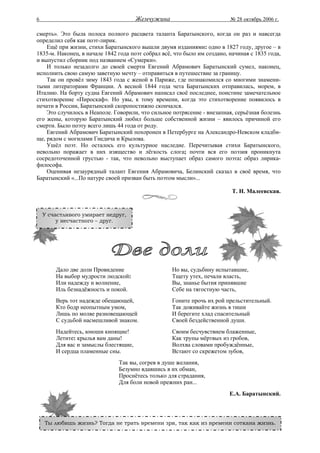 6                                      Жемчужина                          № 28 октябрь 2006 г.

смерть». Это была полоса полного расцвета таланта Баратынского, когда он раз и навсегда
определил себя как поэт-лирик.
    Ещё при жизни, стихи Баратынского вышли двумя изданиями: одно в 1827 году, другое – в
1835-м. Наконец, в начале 1842 года поэт собрал всё, что было им создано, начиная с 1835 года,
и выпустил сборник под названием «Сумерки».
    И только незадолго до своей смерти Евгений Абрамович Баратынский сумел, наконец,
исполнить свою самую заветную мечту – отправиться в путешествие за границу.
    Так он провёл зиму 1843 года с женой в Париже, где познакомился со многими знамени-
тыми литераторами Франции. А весной 1844 года чета Баратынских отправилась, морем, в
Италию. На борту судна Евгений Абрамович написал своё последнее, поистине замечательное
стихотворение «Пироскаф». Но увы, к тому времени, когда это стихотворение появилось в
печати в России, Баратынский скоропостижно скончался.
    Это случилось в Неаполе. Говорили, что сильное потрясение - внезапная, серьёзная болезнь
его жены, которую Баратынский любил больше собственной жизни – явилось причиной его
смерти. Было поэту всего лишь 44 года от роду.
    Евгений Абрамович Баратынский похоронен в Петербурге на Александро-Невском кладби-
ще, рядом с могилами Гнедича и Крылова.
    Ушёл поэт. Но осталось его культурное наследие. Перечитывая стихи Баратынского,
невольно поражает в них изящество и лёгкость слога; почти вся его поэзия проникнута
сосредоточенной грустью - так, что невольно выступает образ самого поэта: образ лирика-
философа.
    Оценивая незаурядный талант Евгения Абрамовича, Белинский сказал в своё время, что
Баратынский «...По натуре своей призван быть поэтом мысли»...

                                                                           Т. Н. Малеевская.


    У счастливого умирает недруг,
         у несчастного – друг.




        Дало две доли Провидение                    Но вы, судьбину испытавшие,
        На выбор мудрости людской:                  Тщету утех, печали власть,
        Или надежду и волнение,                     Вы, знанье бытия принявшие
        Иль безнадёжность и покой.                  Себе на тягостную часть,
        Верь тот надежде обещающей,                 Гоните прочь их рой прельстительный.
        Кто бодр неопытным умом,                    Так доживайте жизнь в тиши
        Лишь по молве разновещающей                 И берегите хлад спасительный
        С судьбой насмешливой знаком.               Своей бездейственной души.
        Надейтесь, юноши кипящие!                   Своим бесчувствием блаженные,
        Летите: крылья вам даны!                    Как трупы мёртвых из гробов,
        Для вас и замыслы блестящие,                Волхва словами пробуждённые,
        И сердца пламенные сны.                     Встают со скрежетом зубов,
                               Так вы, согрев в душе желания,
                               Безумно вдавшись в их обман,
                               Проснётесь только для страдания,
                               Для боли новой прежних ран...
                                                                          Е.А. Баратынский.



    Ты любишь жизнь? Тогда не трать времени зря, так как из времени соткана жизнь.
 