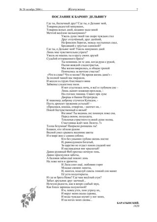 № 28 октябрь 2006 г.                    Жемчужина                                       7

                           ПОСЛАНИЕ К БАРОНУ ДЕЛЬВИГУ

                       Где ты, беспечный друг? Где ты, о Дельвиг мой,
                       Товарищ радостей минувших,
                       Товарищ ясных дней, недавно надо мной
                       Мечтой весёлою мелькнувших?
                                   Ужель душе твоей так скоро чуждым стал
                                   Друг отлучённый, друг далёкий,
                                   На финских берегах, между пустынных скал,
                                   Бродящий с грустью одинокой?
                       Где ты, о Дельвиг мой! Ужель минувших дней
                       Лишь мне чувствительна утрата?
                       Ужель не ищешь ты в кругу своих друзей
                       Судьбой отторженного брата?
                                   Ты помнишь ли те дни, когда рука с рукой,
                                   Пылая жаждой сладострастья,
                                   Мы жизни вверились, и общею тропой
                                   Помчались за мечтою счастья?
                        «Что в славе? Что в молве? На время жизнь дана!» -
                       За полной чашей мы твердили,
                       И весело в струях блестящего вина
                       Забвенье сладостное пили.
                                   И вот сгустилась ночь, и всё в глубоком сне –
                                   Лишь дышит влажная прохлада, -
                                   На стогнах тишина. Сияют при луне
                                   Дворцы и башни Петрограда.
                       К знакомцу доброму стучится Купидон, -
                       Пусть дремлет труженик усталый! –
                       «Проснися, юноша, отвергни, - шепчет он, -
                       Покой бесчувственный и вялый!
                                   Взгляни! Ты видишь ли: покинув ложе сна,
                                   Перед окном, полуодета,
                                   Томленья страстного в своей душе полна,
                                   Счастливца ждёт моя Лилета..?»
                       Толпа безумная! Напрасно ропщешь ты!
                       Блажен, кто лёгкою рукою
                       Весной умел срывать весенние цветы
                       И в мире жил с самим собою;
                                   Кто без уныния глубоко жизнь постиг
                                   И, равнодушием богатый,
                                   За царство не отдаст покоя сладкий миг
                                   И наслажденья миг крылатый!
                       Давно румяный Феб прогнал ночную тень,
                       Давно проснулися заботы,
                       А баловня забав ещё покоит лень
                       На ложе неги и дремоты.
                                   И Лила спит ещё, любовию горят
                                   Младые свежие ланиты,
                                   И, мнится, поцелуй сквозь тонкий сон манят
                                   Её уста полуоткрыты.
                       И где ж брега Невы? Где чаш весёлый стук?
                       Забыт друзьями друг заочный...
                       Исчезли радости, как в вихре слабый звук,
                       Как блеск зарницы полуночной!
                                   И я, певец утех, пою утрату их,
                                   И вкруг меня скалы суровы,
                                   И воды чуждые шумят у ног моих,
                                   И на ногах моих оковы...
                                                                              БАРАТЫНСКИЙ.
                                                                                      1820
 