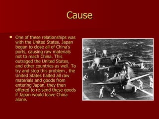 Cause One of these relationships was with the United States. Japan began to close all of China’s ports, causing raw materials not to reach China. This outraged the United States, and other countries as well. To try and stop this problem , the United States halted all raw materials and goods from entering Japan, they then offered to re-send these goods if Japan would leave China alone. 