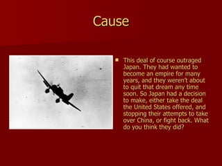 Cause This deal of course outraged Japan. They had wanted to become an empire for many years, and they weren’t about to quit that dream any time soon. So Japan had a decision to make, either take the deal the United States offered, and stopping their attempts to take over China, or fight back. What do you think they did? 