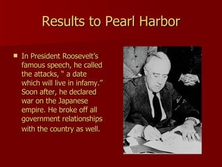 Results to Pearl Harbor In President Roosevelt’s famous speech, he called the attacks, “ a date which will live in infamy.” Soon after, he declared war on the Japanese empire. He broke off all government relationships with the country as well.   