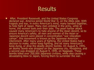 Results After, President Roosevelt, and the United States Congress declared war, America joined World War II, on the Allies side. With tragedy and war, in every American’s mind, many banded together, to help fight of Japan. Many men enlisted in the army, while at home, the women took over their jobs. The pearl harbor attack caused many American’s to hate anyone of the Asian decent, so to ensure America’s safety, all men and women of the Asian or Japanese decent were placed in concentration “war relocation camps”, this movement is known as the Japanese American internment. After many years of fighting, the United States had a decision to make, either keep fighting, and let many American’s keep dying, or drop the deadly atomic bombs. On August 6, 1945, an atomic bomb was dropped on the Japanese city, Hiroshima, and a second was dropped on August 9, 1945, on Nagasaki. These bombs killed over 200,000 Japanese civilians, while also causing a devastating blow to Japan, forcing them to surrender the war.  