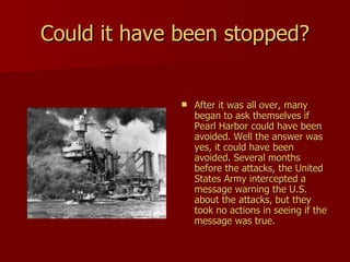 Could it have been stopped? After it was all over, many began to ask themselves if Pearl Harbor could have been avoided. Well the answer was yes, it could have been avoided. Several months before the attacks, the United States Army intercepted a message warning the U.S. about the attacks, but they took no actions in seeing if the message was true.  