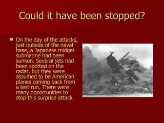 Could it have been stopped? On the day of the attacks, just outside of the naval base, a Japanese midget submarine had been sunken. Several jets had been spotted on the radar, but they were assumed to be American planes coming back from a test run. There were many opportunities to stop this surprise attack.  