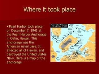 Where it took place Pearl Harbor took place on December 7, 1941 at the Pearl Harbor Anchorage in Oahu, Hawaii. This anchorage was the American naval base. It affected all of Hawaii, and destroyed the United States Navy. Here is a map of the anchorage. 