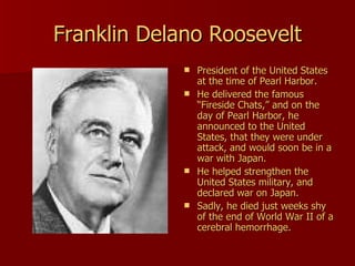 Franklin Delano Roosevelt President of the United States at the time of Pearl Harbor. He delivered the famous “Fireside Chats,” and on the day of Pearl Harbor, he announced to the United States, that they were under attack, and would soon be in a war with Japan.  He helped strengthen the United States military, and declared war on Japan. Sadly, he died just weeks shy of the end of World War II of a cerebral hemorrhage.  