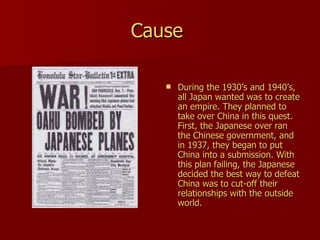 Cause   During the 1930’s and 1940’s, all Japan wanted was to create an empire. They planned to take over China in this quest. First, the Japanese over ran the Chinese government, and in 1937, they began to put China into a submission. With this plan failing, the Japanese decided the best way to defeat China was to cut-off their relationships with the outside world.  