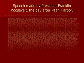 Speech made by President Franklin Roosevelt, the day after Pearl Harbor. Mr. Vice President, Mr. Speaker, Members of the Senate, and of the House of Representatives: Yesterday, December 7th, 1941 -- a date which will live in infamy -- the United States of America was suddenly and deliberately attacked by naval and air forces of the Empire of Japan. The United States was at peace with that nation and, at the solicitation of Japan, was still in conversation with its government and its emperor looking toward the maintenance of peace in the Pacific. Indeed, one hour after Japanese air squadrons had commenced bombing in the American island of Oahu, the Japanese ambassador to the United States and his colleague delivered to our Secretary of State a formal reply to a recent American message. And while this reply stated that it seemed useless to continue the existing diplomatic negotiations, it contained no threat or hint of war or of armed attack. It will be recorded that the distance of Hawaii from Japan makes it obvious that the attack was deliberately planned many days or even weeks ago. During the intervening time, the Japanese government has deliberately sought to deceive the United States by false statements and expressions of hope for continued peace. The attack yesterday on the Hawaiian islands has caused severe damage to American naval and military forces. I regret to tell you that very many American lives have been lost. In addition, American ships have been reported torpedoed on the high seas between San Francisco and Honolulu. Yesterday, the Japanese government also launched an attack against Malaya. Last night, Japanese forces attacked Hong Kong. Last night, Japanese forces attacked Guam. Last night, Japanese forces attacked the Philippine Islands. Last night, the Japanese attacked Wake Island. And this morning, the Japanese attacked Midway Island. Japan has, therefore, undertaken a surprise offensive extending throughout the Pacific area. The facts of yesterday and today speak for themselves. The people of the United States have already formed their opinions and well understand the implications to the very life and safety of our nation. As commander in chief of the Army and Navy, I have directed that all measures be taken for our defense. But always will our whole nation remember the character of the onslaught against us. No matter how long it may take us to overcome this premeditated invasion, the American people in their righteous might will win through to absolute victory. I believe that I interpret the will of the Congress and of the people when I assert that we will not only defend ourselves to the uttermost, but will make it very certain that this form of treachery shall never again endanger us. Hostilities exist. There is no blinking at the fact that our people, our territory, and our interests are in grave danger. With confidence in our armed forces, with the unbounding determination of our people, we will gain the inevitable triumph -- so help us God. I ask that the Congress declare that since the unprovoked and dastardly attack by Japan on Sunday, December 7th, 1941, a state of war has existed between the United States and the Japanese empire. 