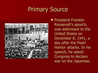Primary Source  President Franklin Roosevelt’s speech, was addressed to the United States on December 8, 1941, a day after the Pearl Harbor attacks. In his speech, he asked Congress to declare war on the Japanese.  