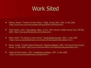 Work Sited Sullivan, Robert. "Timeline of Pearl Harbor."  TIME . 24 May 2001. CNN. 11 May 2008 <http://www.time.com/time/sampler/article/0,8599,127924,00.html>. "Pearl Harbor, Oahu."  Pearl Harbor, Oahu . 15 Jan. 1997. Discover Hidden Hawaii Tours. 09 May 2008 <http://www.pearlharboroahu.com/attack.php>.  White, David. "The Attack on Pearl Harbor."  Social Studies for Kids . 2002. 11 May 2008 <http://www.socialstudiesforkids.com/articles/ushistory/pearlharborattack1.htm>.  Martin, Joseph. "Franklin Delano Roosevelt."  American Rhetoric . 2001. The Vincent Voice Sound Library. 11 May 2008 <http://www.americanrhetoric.com/speeches/fdrpearlharbor.htm>.  "Attack At Pearl Harbor, 1941."  EyeWitness to History . 1997. 11 May 2008 <http://www.eyewitnesstohistory.com/pearl.htm>.  