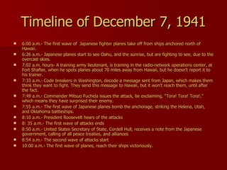 Timeline of December 7, 1941 6:00 a.m.- The first wave of  Japanese fighter planes take off from ships anchored north of Hawaii.  6:26 a.m.- Japanese planes start to see Oahu, and the sunrise, but are fighting to see, due to the overcast skies. 7:02 a.m. hours- A training army lieutenant, is training in the radio-network operations center, at Fort Shafter, when he spots planes about 70 miles away from Hawaii, but he doesn’t report it to his trainer. 7:33 a.m.- Code breakers in Washington, decode a message sent from Japan, which makes them think they want to fight. They send this message to Hawaii, but it won’t reach them, until after the fact. 7:49 a.m.- Commander Mitsuo Fuchida issues the attack, be exclaiming, “Tora! Tora! Tora!,” which means they have surprised their enemy. 7:55 a.m.- The first wave of Japanese planes bomb the anchorage, striking the Helena, Utah, and Oklahoma battleships. 8:10 a.m.- President Roosevelt hears of the attacks 8: 35 a.m.- The first wave of attacks ends 8:50 a.m.- United States Secretary of State, Cordell Hull, receives a note from the Japanese government, calling of all peace treaties, and alliances 8:54 a.m.- The second wave of attacks start 10:00 a.m.- The first wave of planes, reach their ships victoriously. 