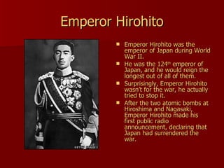 Emperor Hirohito Emperor Hirohito was the emperor of Japan during World War II. He was the 124 th  emperor of Japan, and he would reign the longest out of all of them.  Surprisingly, Emperor Hirohito wasn’t for the war, he actually tried to stop it. After the two atomic bombs at Hiroshima and Nagasaki, Emperor Hirohito made his first public radio announcement, declaring that Japan had surrendered the war.  