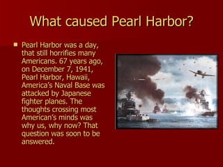 What caused Pearl Harbor? Pearl Harbor was a day, that still horrifies many Americans. 67 years ago, on December 7, 1941, Pearl Harbor, Hawaii, America’s Naval Base was attacked by Japanese fighter planes. The thoughts crossing most American’s minds was why us, why now? That question was soon to be answered. 