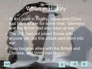 When in History At this point in history, Japan and China had been at war for some time.  Germany and the British had also been at war. The U.S. had not joined forces with anyone yet, but this attack sent them into war. They became allies with the British and Chinese, and WWII had begun. Quit 