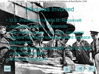 Who was Involved U.S. President Franklin D. Roosevelt Japanese Admiral Yamamoto For almost a year, U.S. and Japanese leaders had been looking toward a peace agreement. The Japanese deceived the U.S. and had no plans of peace. War was Imminent. Quit 