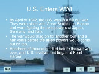 U.S. Enters WWI By April of 1942, the U.S. was in a full out war.  They were allied with Great Britain and France and were fighting the axis powers of Japan, Germany, and Italy. The war would drag on for another four and a half years before the allied powers would come out on top. Hundreds of thousands died before the war was over, and U.S. involvement began at Pearl Harbor. Quit 