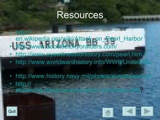 Resources http:// en.wikipedia.org/wiki/Attack_on_Pearl_Harbor   http:// www.doolittletokyoraiders.com /   http://www.eyewitnesstohistory.com/pearl.htm \ http://www.worldwariihistory.info/WWII/United-States.html   http://www.history.navy.mil/photos/events/wwii-pac/pearlhbr/pearlhbr.htm http:// streaming.discoveryeducation.com/index.cfm ?  Quit 