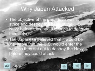 Why Japan Attacked The objective of the Japanese was to strike and destroy the heart of the U.S. Navy before they had a chance to defend themselves. The Japanese believed that it would be inevitable that the U.S. would enter the war, so they set out to destroy the Navy before they could attack. Quit 