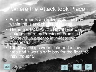 Where the Attack took Place Pearl Harbor is a relatively shallow bay within the island chains of Hawaii. The entire U.S. Pacific Naval fleet was stationed here by President Franklin D. Roosevelt in order to intimidate the Japanese. 100 Naval ships were stationed in this area and it was a safe bay for the fleet, so they thought. Quit 