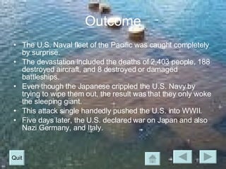 Outcome The U.S. Naval fleet of the Pacific was caught completely by surprise. The devastation included the deaths of 2,403 people, 188 destroyed aircraft, and 8 destroyed or damaged battleships. Even though the Japanese crippled the U.S. Navy by trying to wipe them out, the result was that they only woke the sleeping giant. This attack single handedly pushed the U.S. into WWII. Five days later, the U.S. declared war on Japan and also Nazi Germany, and Italy. Quit 
