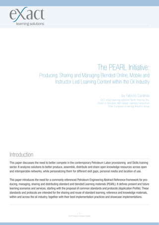The PEARL Initiative:
                          Producing, Sharing and Managing Blended Online, Mobile and
                                  Instructor Led Learning Content within the Oil Industry

                                                                                                                  by Fabrizio Cardinali
                                                                                             CEO, eXact learning solutions North America, Inc.
                                                                                           Board of Directors, IMS Global Learning Consortium
                                                                                                     Chair, European eLearning Industry Group




Introduction
This paper discusses the need to better compete in the contemporary Petroleum Labor provisioning and Skills training
sector. It analyzes solutions to better produce, assemble, distribute and share open knowledge resources across open
and interoperable networks, while personalizing them for different skill gaps, personal media and location of use.

This paper introduces the need for a commonly referenced Petroleum Engineering Abstract Reference framework for pro-
ducing, managing, sharing and distributing standard and blended Learning materials (PEARL). It defines present and future
learning scenarios and services, starting with the proposal of common standards and protocols (Application Profile). These
standards and protocols are intended for the sharing and reuse of standard learning, reference and knowledge materials,
within and across the oil industry, together with their best implementation practices and showcase implementations.




                                                                ~1~
                                                   © 2010 Society of Petroleum Engineers
 