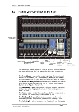 Page 2 - 1. Welcome to the Pearl




       1.2            Finding your way about on the Pearl
                          Preset handles                                                 Mode select keyswitch




Playback page
 select roller




                                                                         Menu                           Command
                     Master faders              Main display             softkeys                       buttons
                                 Playback faders &             Control                         Numeric
                                                               wheels           Fixture page                     Attribute
                                 flash buttons                                                 keypad and
                                                                                buttons                          select buttons
                                                                                               controls



                       The Pearl might initially appear to have an alarming number of sliders
                       and buttons on it, but don’t be scared of it. The main controls are:


                 •     The Preset Faders are used to control individual dimmer channels
                       and fixture intensities. The 2 buttons below the faders are used to
                       select and flash fixtures. Each fader and buttons is called a “Handle”.
                 •     The Mode select keyswitch sets the operating mode of the console;
                       Program for programming a show, Run for running the show and
                       System for configuring the console.
                 •     The Page select roller lets you select different pages of playbacks,
                       and you can write the playback names on the roller so you know
                       what’s in them.
                 •     The Master faders control the overall output of the various parts of
                       the console. You will normally have these set at Full.
                 •     The Playback faders and flash buttons are used to play back
                       memories you have programmed, when you are running a show.
                 •     The Main display is the nerve centre of the console and shows you


        Pearl 2004 Manual v1 - 27th August 2004
 