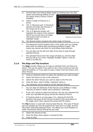 Page 128 - 3. Controlling dimmers and fixtures




              1>       Put the Pearl into Fixture Select mode by holding down the AVO
                       button and pressing Softkey B until
                       the option shows [Fixture Control
                       Enabled]
              2>       Select a range of fixtures or a
                       group
              3>       The    (Reverse) and       (Forward)
                       buttons will select the fixtures in
                       the range one at a time
              4>       The       (Bounce) button will
                       highlight the output of the selected
                       fixture so you can see it on stage
                       (the button LED is lit when in                      Sequence control buttons
                       Highlight mode)
              5>       The Review button reselects the whole range of fixtures.

              •       The Sequence Control buttons stay in this mode until you change
                      them back by holding AVO and pressing Softkey B again. This
                      means you cannot use them for controlling chase direction.
              •       You can also use the left and right arrow keys to step through
                      selected fixtures.
              •       The selected fixture from the range will light up, and the other
                      fixtures will go out (if the “Highlight Enabled” option in the ML
                      menu is turned on).

3.1.6         The Align and Flip functions
              The Align function allows you to copy an attribute from one fixture to
              others. This can be useful if you want to set a row of scans to have the
              same tilt position, or if you want to copy a colour from one fixture onto
              other fixtures.

              1>       Press an attribute button to select the attribute you want to align.
              2>       Select the fixture to use as the reference
              3>       Select the other fixtures you want to align to the first one
              4>       Press ML Menu, then D [Align <attribute name>].
              5>       The attributes will be copied to all the selected fixtures.

              •       You can align all attributes of the fixtures using Softkey C [Align
                      Fixtures] (it doesn’t matter which attribute is selected).
              •       If you use a group to select the fixtures, the one you selected first
                      when you recorded the group will be the reference fixture.
              •       If Tracking mode is on (see page 131), aligning the Pan/Tilt
                      attribute will cause all the fixtures to point at the same place on
                      the stage rather than copying the actual Pan/Tilt values.
              The Flip function is used with moving head fixtures. This type of fixture
              has two possible pan and tilt positions for each point on stage, and the
              Flip button alternates between them. This allows you more freedom to
              make movements without hitting the pan stop.

              1>       Select the fixtures to flip.
              2>       Press ML Menu twice (option A should be Flip)
              3>       Press A [Flip].



 Pearl 2004 Manual v1 - 27th August 2004
 