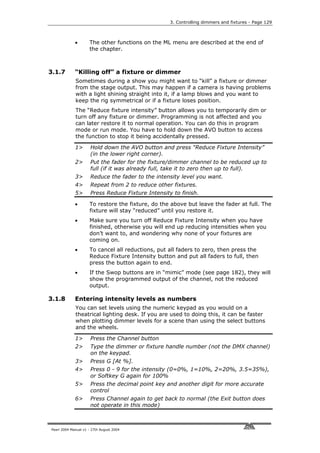 3. Controlling dimmers and fixtures - Page 129



             •       The other functions on the ML menu are described at the end of
                     the chapter.



3.1.7        “Killing off” a fixture or dimmer
             Sometimes during a show you might want to “kill” a fixture or dimmer
             from the stage output. This may happen if a camera is having problems
             with a light shining straight into it, if a lamp blows and you want to
             keep the rig symmetrical or if a fixture loses position.
             The “Reduce fixture intensity” button allows you to temporarily dim or
             turn off any fixture or dimmer. Programming is not affected and you
             can later restore it to normal operation. You can do this in program
             mode or run mode. You have to hold down the AVO button to access
             the function to stop it being accidentally pressed.

             1>       Hold down the AVO button and press “Reduce Fixture Intensity”
                      (in the lower right corner).
             2>       Put the fader for the fixture/dimmer channel to be reduced up to
                      full (if it was already full, take it to zero then up to full).
             3>       Reduce the fader to the intensity level you want.
             4>       Repeat from 2 to reduce other fixtures.
             5>       Press Reduce Fixture Intensity to finish.

             •       To restore the fixture, do the above but leave the fader at full. The
                     fixture will stay “reduced” until you restore it.
             •       Make sure you turn off Reduce Fixture Intensity when you have
                     finished, otherwise you will end up reducing intensities when you
                     don’t want to, and wondering why none of your fixtures are
                     coming on.
             •       To cancel all reductions, put all faders to zero, then press the
                     Reduce Fixture Intensity button and put all faders to full, then
                     press the button again to end.
             •       If the Swop buttons are in “mimic” mode (see page 182), they will
                     show the programmed output of the channel, not the reduced
                     output.

3.1.8        Entering intensity levels as numbers
             You can set levels using the numeric keypad as you would on a
             theatrical lighting desk. If you are used to doing this, it can be faster
             when plotting dimmer levels for a scene than using the select buttons
             and the wheels.

             1>       Press the Channel button
             2>       Type the dimmer or fixture handle number (not the DMX channel)
                      on the keypad.
             3>       Press G [At %].
             4>       Press 0 - 9 for the intensity (0=0%, 1=10%, 2=20%, 3.5=35%),
                      or Softkey G again for 100%
             5>       Press the decimal point key and another digit for more accurate
                      control
             6>       Press Channel again to get back to normal (the Exit button does
                      not operate in this mode)



Pearl 2004 Manual v1 - 27th August 2004
 