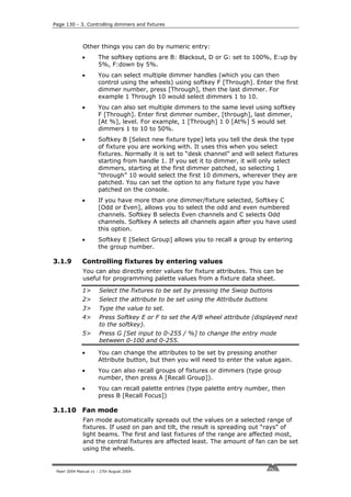 Page 130 - 3. Controlling dimmers and fixtures



              Other things you can do by numeric entry:
              •       The softkey options are B: Blackout, D or G: set to 100%, E:up by
                      5%, F:down by 5%.
              •       You can select multiple dimmer handles (which you can then
                      control using the wheels) using softkey F [Through]. Enter the first
                      dimmer number, press [Through], then the last dimmer. For
                      example 1 Through 10 would select dimmers 1 to 10.
              •       You can also set multiple dimmers to the same level using softkey
                      F [Through]. Enter first dimmer number, [through], last dimmer,
                      [At %], level. For example, 1 [Through] 1 0 [At%] 5 would set
                      dimmers 1 to 10 to 50%.
              •       Softkey B [Select new fixture type] lets you tell the desk the type
                      of fixture you are working with. It uses this when you select
                      fixtures. Normally it is set to “desk channel” and will select fixtures
                      starting from handle 1. If you set it to dimmer, it will only select
                      dimmers, starting at the first dimmer patched, so selecting 1
                      “through” 10 would select the first 10 dimmers, wherever they are
                      patched. You can set the option to any fixture type you have
                      patched on the console.
              •       If you have more than one dimmer/fixture selected, Softkey C
                      [Odd or Even], allows you to select the odd and even numbered
                      channels. Softkey B selects Even channels and C selects Odd
                      channels. Softkey A selects all channels again after you have used
                      this option.
              •       Softkey E [Select Group] allows you to recall a group by entering
                      the group number.

3.1.9         Controlling fixtures by entering values
              You can also directly enter values for fixture attributes. This can be
              useful for programming palette values from a fixture data sheet.

              1>       Select the fixtures to be set by pressing the Swop buttons
              2>       Select the attribute to be set using the Attribute buttons
              3>       Type the value to set.
              4>       Press Softkey E or F to set the A/B wheel attribute (displayed next
                       to the softkey).
              5>       Press G [Set input to 0-255 / %] to change the entry mode
                       between 0-100 and 0-255.

              •       You can change the attributes to be set by pressing another
                      Attribute button, but then you will need to enter the value again.
              •       You can also recall groups of fixtures or dimmers (type group
                      number, then press A [Recall Group]).
              •       You can recall palette entries (type palette entry number, then
                      press B [Recall Focus])

3.1.10 Fan mode
              Fan mode automatically spreads out the values on a selected range of
              fixtures. If used on pan and tilt, the result is spreading out “rays” of
              light beams. The first and last fixtures of the range are affected most,
              and the central fixtures are affected least. The amount of fan can be set
              using the wheels.


 Pearl 2004 Manual v1 - 27th August 2004
 