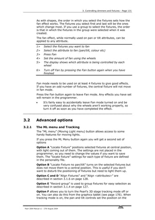 3. Controlling dimmers and fixtures - Page 131



             As with shapes, the order in which you select the fixtures sets how the
             fan effect works. The fixtures you select first and last will be the ones
             which change most. If you use a group to select the fixtures, the order
             is that in which the fixtures in the group were selected when it was
             created.
             The fan effect, while normally used on pan or tilt attributes, can be
             applied to any attribute.

             1>       Select the fixtures you want to fan
             2>       Select the attribute to fan (pan/tilt, colour etc)
             3>       Press Fan
             4>       Set the amount of fan using the wheels
             5>       The display shows which attribute is being controlled by each
                      wheel
             6>       Turn off Fan by pressing the Fan button again when you have
                      finished


             Fan mode needs to be used on at least 4 fixtures to give good effects.
             If you have an odd number of fixtures, the central fixture will not move
             in fan mode.
             Press the Fan button again to leave Fan mode. Any effects you have set
             will remain in the programmer.
             •       It’s fairly easy to accidentally leave Fan mode turned on and be
                     very confused about why the wheels aren’t working properly, so
                     turn it off as soon as you have completed the effect.



3.2          Advanced options
3.2.1        The ML menu and Tracking
             The “ML menu” (Moving Light menu) button allows access to some
             handy features for moving lights.
             If you press the ML Menu button again you will get a second set of
             options
             Option A “Locate Fixture” positions selected fixtures at central position,
             with light coming out of them. The settings are not placed in the
             programmer, so you need to change the values if you want to save
             them. The “locate fixture” settings for each type of fixture are defined
             in the personality file.
             Option B “Locate Fixture no pan/tilt” turns on the selected fixtures but
             does not move them to a central position. This is useful if you don’t
             want to disturb the positioning of fixtures but need to light them up.
             Option C and D “Align Fixtures” and “Align <attributes>” are
             described in section 3.1.6 on page 128.
             Option E “Record group” is used to group fixtures for easy selection as
             described in section 3.1.4 on page 127.
             Option F allows you to turn the Pearl’s 3D stage tracking mode off or
             on. You can also do this from the graphics tablet (see page 176). When
             tracking mode is on, the pan and tilt controls set the position on the


Pearl 2004 Manual v1 - 27th August 2004
 
