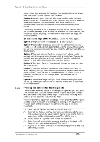 Page 132 - 3. Controlling dimmers and fixtures



              stage rather than absolute DMX values. You need to Define the Stage
              (see next page) before you can use Tracking.
              Option G is used to run “macros” which are used to strike lamps or
              reset fixtures, etc. These features often require a sequence of levels to
              be sent on different control channels, which the Pearl can do
              automatically if the macro is defined in the personality file for the
              fixture.
              The display will show a list of available macros for the fixtures which
              are currently selected. If no macros are available for those fixtures, the
              option will not do anything. The Personality File section on page 206
              contains details.
              On the second page of the ML menu… (press ML Menu again)
              Option A “Flip” is described in section 3.1.6 on page 128.
              Option B “Calculator” displays a screen on the VDU screen allowing
              you to convert numbers from decimal to hex or to binary. This is useful
              for working out dip switch settings. You need the VDU connected to use
              this function.
              Option C “Remove selected fix. from programmer” allows you to
              remove from the programmer fixtures which are selected. This can be
              useful if you have changed a fixture you didn’t want to include in a
              memory – just select the fixture, then use this option.
              Option D “De-Select fixtures” deselects all fixtures but does not clear
              the programmer.
              Option E “Highlight enabled” causes the selected fixture to light up
              when stepping through selected fixtures using the sequence buttons or
              arrow buttons; other fixtures in the selection go off. If this option is
              disabled, the fixtures do not change when they are selected or
              deselected.
              Option G “Define the stage” lets you teach the Pearl how your lights
              are set up so that you can use its 3D tracking mode. This is described
              in the next section.

3.2.2         Training the console for Tracking mode
              The Pearl can learn the layout of the stage and lights rig you are using.
              This enables it to calculate where it needs to point each light so that
              they all hit the same place on the stage. This is called Tracking mode
              and it is a very powerful feature of the Pearl.
              You need to mark a square on the stage, ideally the sides of the square
              need to be half the depth of the stage but as long as it’s square and
              you can point all the fixtures at the corners, the size is not that
              important.

              1>       Select all the fixtures you want to use for Tracking.
              2>       Point all the fixtures so they light someone standing at the back
                       left hand corner of the square (don’t light a circle on the floor, or
                       your lights will be pointing at peoples’ feet all the time).
              3>       Select option A “Top left”. This stores the positions.
              4>       Point them all so they light someone standing at the back right
                       hand corner, then select option B “Top right”.
              5>       Repeat for the front corners of the stage using options C and D to
                       store the positions.


 Pearl 2004 Manual v1 - 27th August 2004
 