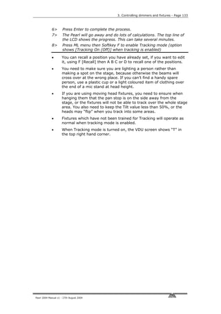 3. Controlling dimmers and fixtures - Page 133



             6>       Press Enter to complete the process.
             7>       The Pearl will go away and do lots of calculations. The top line of
                      the LCD shows the progress. This can take several minutes.
             8>       Press ML menu then Softkey F to enable Tracking mode (option
                      shows [Tracking On (Off)] when tracking is enabled)

             •       You can recall a position you have already set, if you want to edit
                     it, using F [Recall] then A B C or D to recall one of the positions.
             •       You need to make sure you are lighting a person rather than
                     making a spot on the stage, because otherwise the beams will
                     cross over at the wrong place. If you can’t find a handy spare
                     person, use a plastic cup or a light coloured item of clothing over
                     the end of a mic stand at head height.
             •       If you are using moving head fixtures, you need to ensure when
                     hanging them that the pan stop is on the side away from the
                     stage, or the fixtures will not be able to track over the whole stage
                     area. You also need to keep the Tilt value less than 50%, or the
                     heads may “flip” when you track into some areas.
             •       Fixtures which have not been trained for Tracking will operate as
                     normal when tracking mode is enabled.
             •       When Tracking mode is turned on, the VDU screen shows “T” in
                     the top right hand corner.




Pearl 2004 Manual v1 - 27th August 2004
 