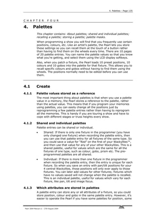 4. Palettes - Page 135



C H A P T E R             F O U R

4.       Palettes
             This chapter contains: About palettes; shared and individual palettes;
             recalling a palette; storing a palette; palette masks.
             When programming a show you will find that you frequently use certain
             positions, colours, etc. Like an artist’s palette, the Pearl lets you store
             these settings so you can recall them at the touch of a button rather
             than having to find them on the wheels every time. There are 10 pages
             of 20 palette entries. You can name the palette values so that you know
             what you’re getting, and select them using the LCD display softkeys.
             Also, when you patch a fixture, the Pearl loads 10 preset positions, 10
             colours and 10 gobos into the palette for that fixture. This allows you to
             recall specific colours and gobos without having to find them using the
             wheels. The positions normally need to be edited before you can use
             them.



4.1          Create
4.1.1        Palette values stored as a reference
             The most important thing about palettes is that when you use a palette
             value in a memory, the Pearl stores a reference to the palette, rather
             than the actual value. This means that if you program your memories
             using palettes, you can easily change all the positions just by
             reprogramming a few palette entries rather than having to reprogram
             all the memories. This is handy if you are touring a show and have to
             cope with different stages or truss heights every show.

4.1.2        Shared and individual palettes
             Palette entries can be shared or individual.
             •       Shared: If there is only one fixture in the programmer (you have
                     only changed one fixture) when recording the palette entry, then
                     you can use that palette entry for all fixtures of the same type. So
                     you could save a value for “Red” on the first of your Wackylites™,
                     and then use that value for any of your other Wackylites. This is a
                     shared palette, useful for values which are the same for all the
                     fixtures of one type, such as colour, gobo, prism etc. The pre-
                     programmed palettes are all shared.
             •       Individual: If there is more than one fixture in the programmer
                     when recording the palette entry, then the entry is unique for each
                     fixture. So when you save an entry with pan/tilt positions for your
                     4 central Wackylites, those positions will only ever apply to those
                     fixtures. You can later add values for other fixtures; fixtures which
                     have no values saved will not change when the palette is recalled.
                     This is an individual palette, useful for values which vary for each
                     fixture, like pan, tilt and image focus.

4.1.3        Which attributes are stored in palettes
             A palette entry can store any or all attributes of a fixture, so you could
             store position, colour and gobo in the same palette entry. However, it’s
             easier to operate the Pearl if you have some palettes for position, some


Pearl 2004 Manual v1 - 27th August 2004
 