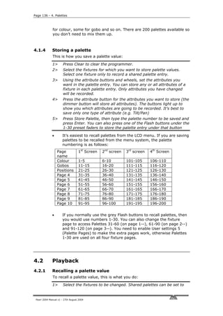 Page 136 - 4. Palettes



              for colour, some for gobo and so on. There are 200 palettes available so
              you don’t need to mix them up.



4.1.4         Storing a palette
              This is how you save a palette value:

              1>       Press Clear to clear the programmer.
              2>       Select the fixtures for which you want to store palette values.
                       Select one fixture only to record a shared palette entry.
              3>       Using the attribute buttons and wheels, set the attributes you
                       want in the palette entry. You can store any or all attributes of a
                       fixture in each palette entry. Only attributes you have changed
                       will be recorded.
              4>       Press the attribute button for the attributes you want to store (the
                       dimmer button will store all attributes). The buttons light up to
                       show you which attributes are going to be recorded. It’s best to
                       save only one type of attribute (e.g. Tilt/Pan)
              5>       Press Store Palette, then type the palette number to be saved and
                       press Enter. You can also press one of the Flash buttons under the
                       1-30 preset faders to store the palette entry under that button

              •       It’s easiest to recall palettes from the LCD menu. If you are saving
                      palettes to be recalled from the menu system, the palette
                      numbering is as follows:
                  Page             1st Screen   2nd screen   3rd screen   4th Screen
                  name
                  Colour           1-5          6-10         101-105      106-110
                  Gobos            11-15        16-20        111-115      116-120
                  Positions        21-25        26-30        121-125      126-130
                  Page 4           31-35        36-40        131-135      136-140
                  Page 5           41-45        46-50        141-145      146-150
                  Page 6           51-55        56-60        151-155      156-160
                  Page 7           61-65        66-70        161-165      166-170
                  Page 8           71-75        76-80        171-175      176-180
                  Page 9           81-85        86-90        181-185      186-190
                  Page 10          91-95        96-100       191-195      196-200


              •       If you normally use the grey Flash buttons to recall palettes, then
                      you would use numbers 1-30. You can also change the fixture
                      page to access Palettes 31-60 (on page 1--), 61-90 (on page 2--)
                      and 91-120 (on page 3--). You need to enable User settings 5
                      (Palette Pages) to make the extra pages work, otherwise Palettes
                      1-30 are used on all four fixture pages.




4.2           Playback
4.2.1         Recalling a palette value
              To recall a palette value, this is what you do:

              1>       Select the fixtures to be changed. Shared palettes can be set to


 Pearl 2004 Manual v1 - 27th August 2004
 