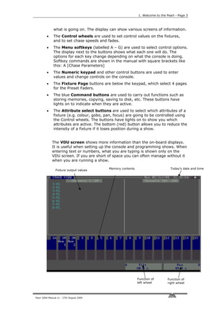 1. Welcome to the Pearl - Page 3



              what is going on. The display can show various screens of information.
         •    The Control wheels are used to set control values on the fixtures,
              and to set chase speeds and fades.
         •    The Menu softkeys (labelled A – G) are used to select control options.
              The display next to the buttons shows what each one will do. The
              options for each key change depending on what the console is doing.
              Softkey commands are shown in the manual with square brackets like
              this: A [Chase Parameters]
         •    The Numeric keypad and other control buttons are used to enter
              values and change controls on the console.
         •    The Fixture Page buttons are below the keypad, which select 4 pages
              for the Preset Faders.
         •    The blue Command buttons are used to carry out functions such as
              storing memories, copying, saving to disk, etc. These buttons have
              lights on to indicate when they are active.
         •    The Attribute select buttons are used to select which attributes of a
              fixture (e.g. colour, gobo, pan, focus) are going to be controlled using
              the Control wheels. The buttons have lights on to show you which
              attributes are active. The bottom (red) button allows you to reduce the
              intensity of a fixture if it loses position during a show.


             The VDU screen shows more information than the on-board displays.
             It is useful when setting up the console and programming shows. When
             entering text or numbers, what you are typing is shown only on the
             VDU screen. If you are short of space you can often manage without it
             when you are running a show.

                                           Memory contents                       Today’s date and time
                Fixture output values




                                                             Function of       Function of
                                                             left wheel        right wheel



Pearl 2004 Manual v1 - 27th August 2004
 