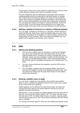 Page 138 - 4. Palettes



              Focus button. Press Focus, then select the attributes you want to recall
              on the Attribute buttons, then enter the palette number.
              You can change the way the attributes are grouped when saving or
              recalling palette entries by selecting the attribute button to change,
              then holding AVO and pressing softkey C to enter the User Settings
              mode, then pressing C [Specify Attributes for Bank]. The buttons will
              light to show which attributes are saved when that button is selected.
              You can press the buttons to include or exclude attributes. Press Exit
              twice to finish. If you do change these settings for any reason you
              should change them back when you have finished to avoid confusion.

4.2.5         Setting a palette to fixtures in a memory (Filtered palette)
              You can apply a palette to all fixtures in a memory, without having to
              select the fixtures. Press Focus, then the palette page you want; then
              hold down the softkey for the palette you want to apply, and press the
              Swop button for the memory. When you release the palette key, the
              palette will be applied to all fixtures in the memory.




4.3           Edit
4.3.1         Editing and deleting palettes
              •       You can edit a palette entry by recalling it, making the changes
                      you want, then saving the new information back on top of the
                      existing palette entry. Anything you haven’t changed will not be
                      affected, values you have changed or added will be amended. You
                      can also use the Edit Palette button, which automatically selects
                      the fixtures used in the palette and performs a “Locate fixture” on
                      them.
              •       You can remove attributes from palettes using the Off function,
                      see page 153.
              •       You can delete a palette entry by pressing Delete, then Focus,
                      then type the palette number to be deleted and press Enter. (You
                      can also press Delete then the grey flash button for the palette
                      entry to be removed)



4.3.2         Naming a palette value or page
              You can enter a legend for each palette value and for each palette
              page. If you’re recalling the palettes using the LCD menu this is useful
              so you know what you’re getting.
              Palette legends can be different for each fixture type; the Pearl will
              change the fixture type as you select different fixtures so that the
              legends will match the fixture.
              Alternatively, if you are happy for palette legends to be the same for all
              fixtures, you can set the fixture type to “All”. The Pearl will then leave
              the type set to “All” no matter what fixtures you select. Legends saved
              with the fixture type set to “All” will be shown whenever the “All” fixture
              type is selected.
              You change the fixture type for which you are setting the legends using



 Pearl 2004 Manual v1 - 27th August 2004
 