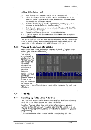 4. Palettes - Page 139



             softkey G [Set fixture type].

             1>       Hold down the AVO button and press G [Set Legend].
             2>       Check the Fixture Type is correct (shown on the top line of the
                      display). Press G [Set Fixture Type] and select a fixture type to
                      set legends for a different fixture.
             3>       Press B [Palette Page] to set a legend for a palette page, or C
                      [Palette] to set a legend for a palette entry.
             4>       Find the entry you want to name using F [More] and G [Back] to
                      move through the pages
             5>       Press the softkey for the entry you want to change.
             6>       Type the legend using the external Qwerty keyboard and press
                      Enter to save.

             You would typically use “All” if your palette legends are the same for all
             fixtures and you don’t want to type individual palette legends in for all
             your fixtures; this allows you to set the legend only once.

4.3.3        Viewing the contents of a palette
             Press View, then Focus, then enter a Palette number. (Or press View
             then a grey Palette/Flash button).
             The palette
             contents will be
             displayed on the
             VDU screen. You
             can change the
             attributes
             displayed by
             pressing the
             Attribute
             buttons.
             For an Individual
             palette (a
             position palette is
             shown in the
             picture) there will
             be a value for
             each fixture. For a Shared palette there will be one value for each type
             of fixture.



4.4          Timing
4.4.1        Recalling a palette with a fade time
             You can recall a palette with a fade time by typing a time (in seconds)
             after you press Focus, before you recall the palette.
             Recalling Palettes with a fade time is very effective when you are
             running a show. However, if you use a fade time the palette does not
             get put in the programmer, so you should not use fades when you are
             programming.
             A maximum of five timed palettes can be fading at any one time.




Pearl 2004 Manual v1 - 27th August 2004
 